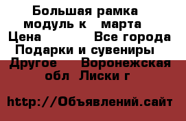 Большая рамка - модуль к 8 марта! › Цена ­ 1 700 - Все города Подарки и сувениры » Другое   . Воронежская обл.,Лиски г.